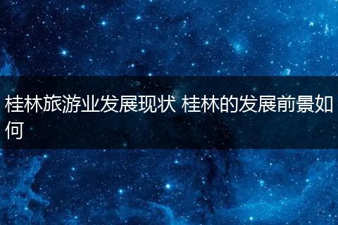桂林旅游业发展现状 桂林的发展前景如何