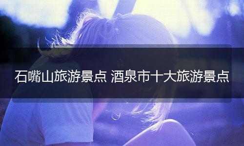 石嘴山旅游景点 酒泉市十大旅游景点
