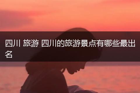 四川 旅游 四川的旅游景点有哪些最出名