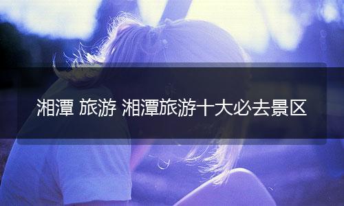湘潭 旅游 湘潭旅游十大必去景区