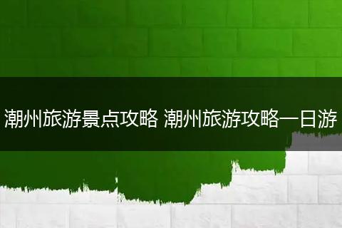 潮州旅游景点攻略 潮州旅游攻略一日游