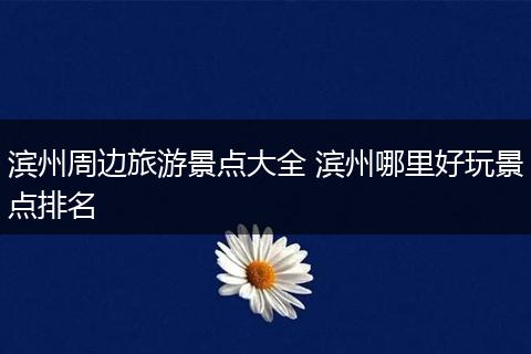 滨州周边旅游景点大全 滨州哪里好玩景点排名