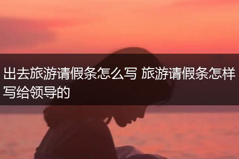 出去旅游请假条怎么写 旅游请假条怎样写给领导的