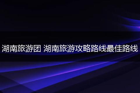 湖南旅游团 湖南旅游攻略路线最佳路线