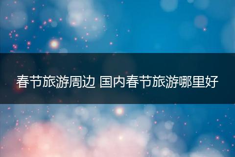 春节旅游周边 国内春节旅游哪里好