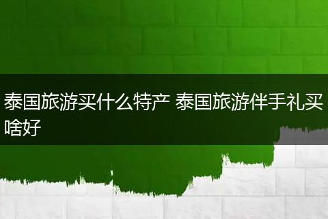泰国旅游买什么特产 泰国旅游伴手礼买啥好