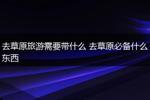 去草原旅游需要带什么 去草原必备什么东西