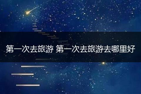 第一次去旅游 第一次去旅游去哪里好