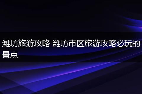 潍坊旅游攻略 潍坊市区旅游攻略必玩的景点