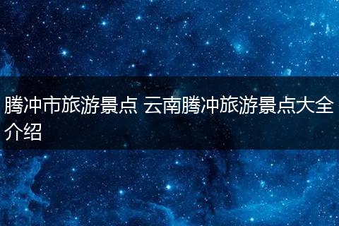 腾冲市旅游景点 云南腾冲旅游景点大全介绍