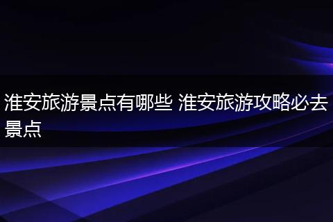 淮安旅游景点有哪些 淮安旅游攻略必去景点