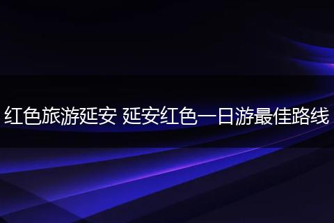 红色旅游延安 延安红色一日游最佳路线