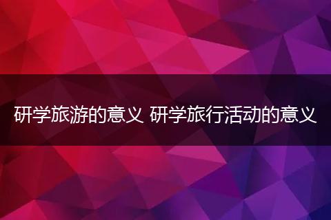研学旅游的意义 研学旅行活动的意义