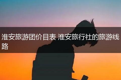 淮安旅游团价目表 淮安旅行社的旅游线路