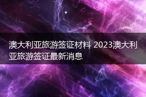 澳大利亚旅游签证材料 2023澳大利亚旅游签证最新消息