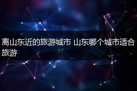 离山东近的旅游城市 山东哪个城市适合旅游