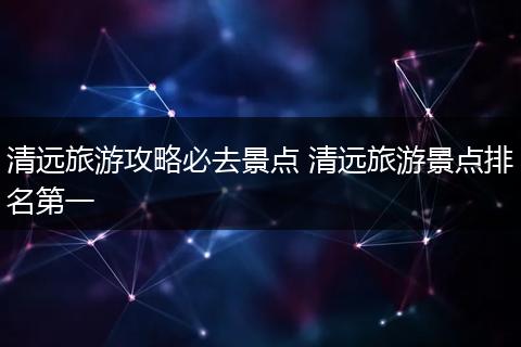 清远旅游攻略必去景点 清远旅游景点排名第一