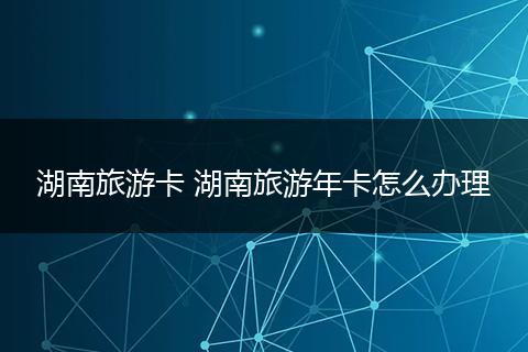 湖南旅游卡 湖南旅游年卡怎么办理