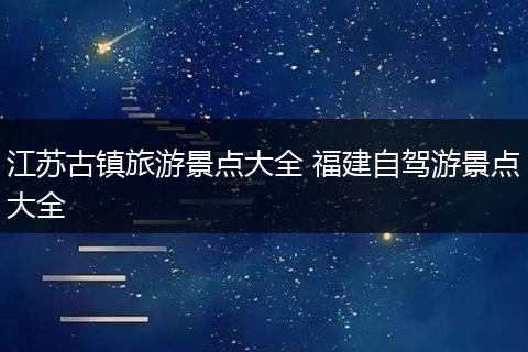 江苏古镇旅游景点大全 福建自驾游景点大全
