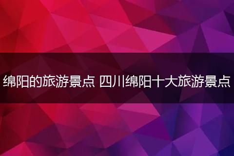 绵阳的旅游景点 四川绵阳十大旅游景点