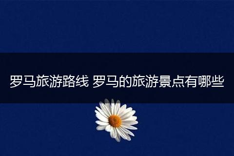 罗马旅游路线 罗马的旅游景点有哪些