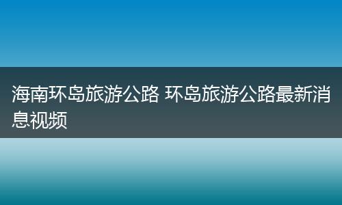 海南环岛旅游公路 环岛旅游公路最新消息视频