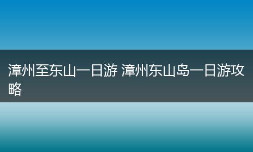 漳州至东山一日游 漳州东山岛一日游攻略