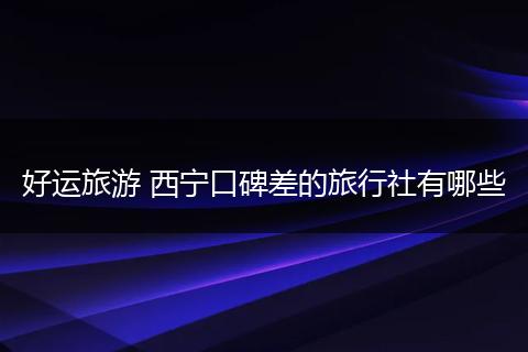 好运旅游 西宁口碑差的旅行社有哪些