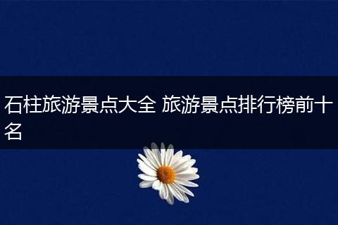 石柱旅游景点大全 旅游景点排行榜前十名