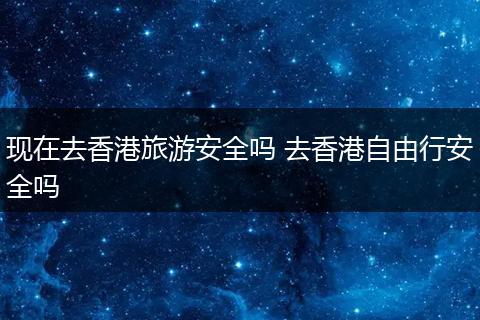 现在去香港旅游安全吗 去香港自由行安全吗