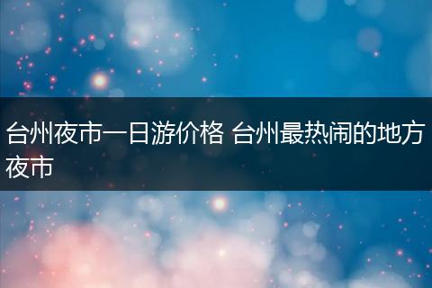 台州夜市一日游价格 台州最热闹的地方夜市