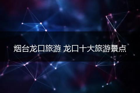 烟台龙口旅游 龙口十大旅游景点