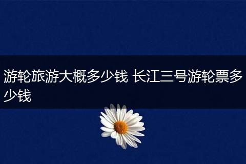 游轮旅游大概多少钱 长江三号游轮票多少钱