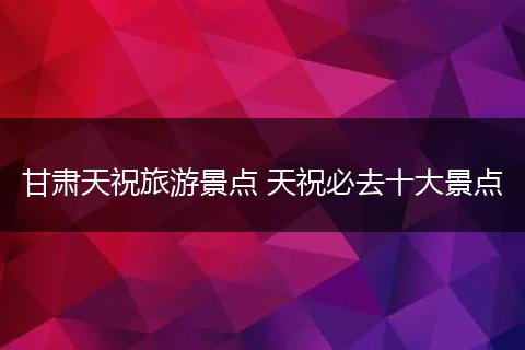 甘肃天祝旅游景点 天祝必去十大景点