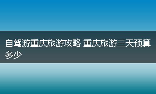 自驾游重庆旅游攻略 重庆旅游三天预算多少