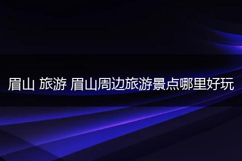 眉山 旅游 眉山周边旅游景点哪里好玩