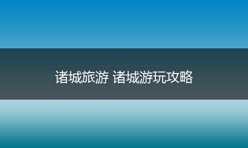 诸城旅游 诸城游玩攻略