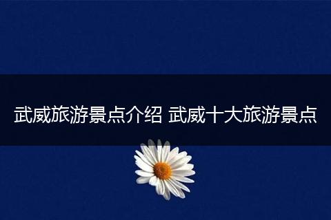 武威旅游景点介绍 武威十大旅游景点
