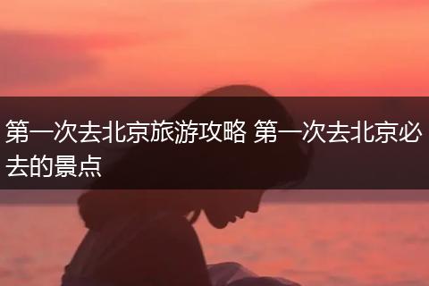 第一次去北京旅游攻略 第一次去北京必去的景点