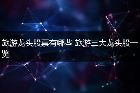 旅游龙头股票有哪些 旅游三大龙头股一览