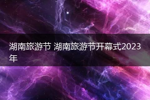 湖南旅游节 湖南旅游节开幕式2023年