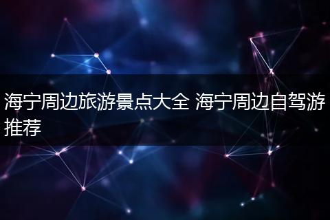 海宁周边旅游景点大全 海宁周边自驾游推荐
