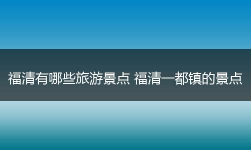 福清有哪些旅游景点 福清一都镇的景点