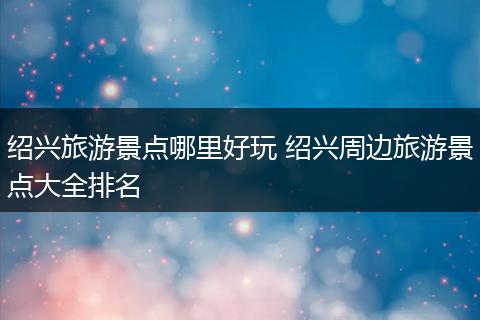 绍兴旅游景点哪里好玩 绍兴周边旅游景点大全排名