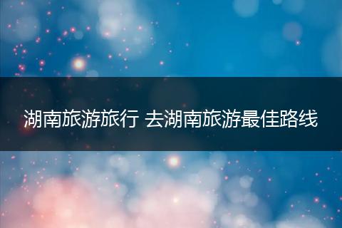湖南旅游旅行 去湖南旅游最佳路线