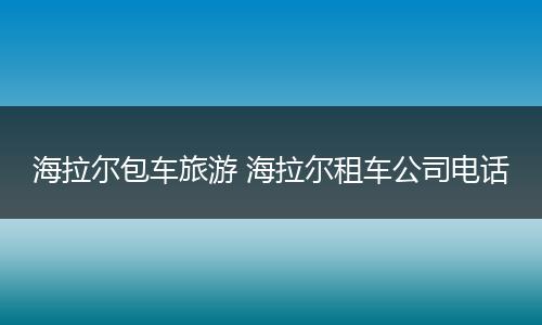 海拉尔包车旅游 海拉尔租车公司电话