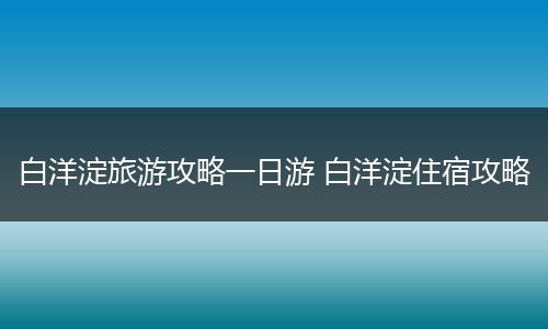 白洋淀旅游攻略一日游 白洋淀住宿攻略