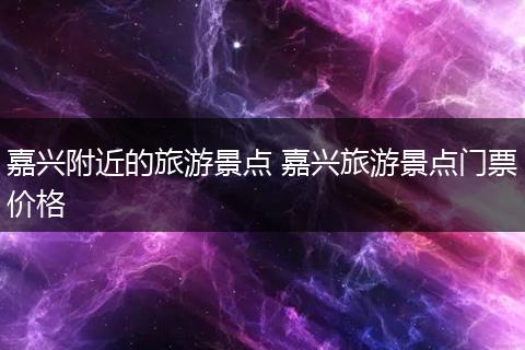 嘉兴附近的旅游景点 嘉兴旅游景点门票价格