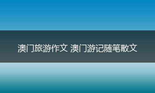 澳门旅游作文 澳门游记随笔散文