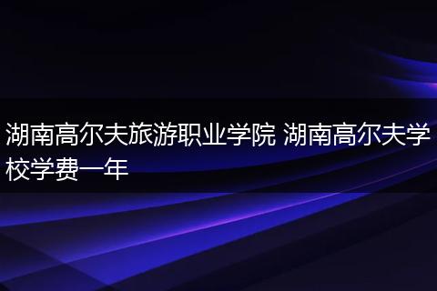 湖南高尔夫旅游职业学院 湖南高尔夫学校学费一年